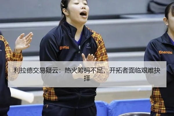 利拉德交易疑云：热火筹码不足，开拓者面临艰难抉择