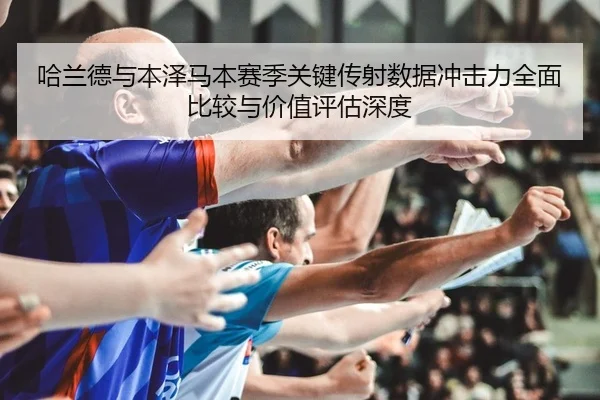 哈兰德与本泽马本赛季关键传射数据冲击力全面比较与价值评估深度